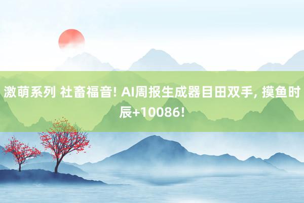 激萌系列 社畜福音! AI周报生成器目田双手， 摸鱼时辰+10086!
