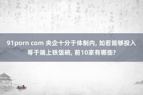 91porn com 央企十分于体制内， 如若能够投入等于端上铁饭碗， 前10家有哪些?