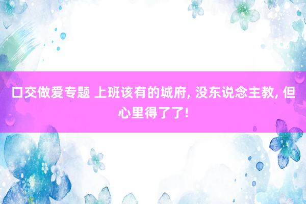 口交做爱专题 上班该有的城府， 没东说念主教， 但心里得了了!