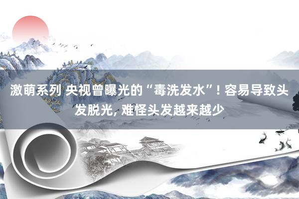 激萌系列 央视曾曝光的“毒洗发水”! 容易导致头发脱光， 难怪头发越来越少