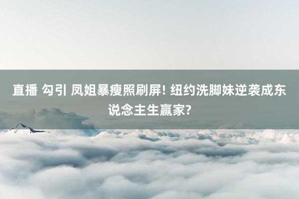 直播 勾引 凤姐暴瘦照刷屏! 纽约洗脚妹逆袭成东说念主生赢家?