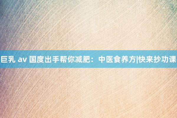 巨乳 av 国度出手帮你减肥：中医食养方|快来抄功课