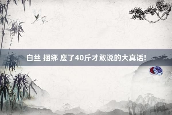 白丝 捆绑 廋了40斤才敢说的大真话!