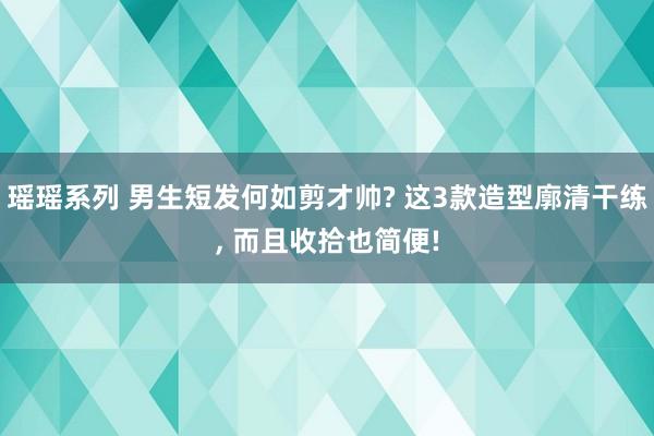瑶瑶系列 男生短发何如剪才帅? 这3款造型廓清干练， 而且收拾也简便!