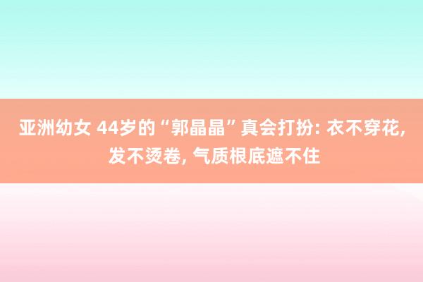 亚洲幼女 44岁的“郭晶晶”真会打扮: 衣不穿花， 发不烫卷， 气质根底遮不住
