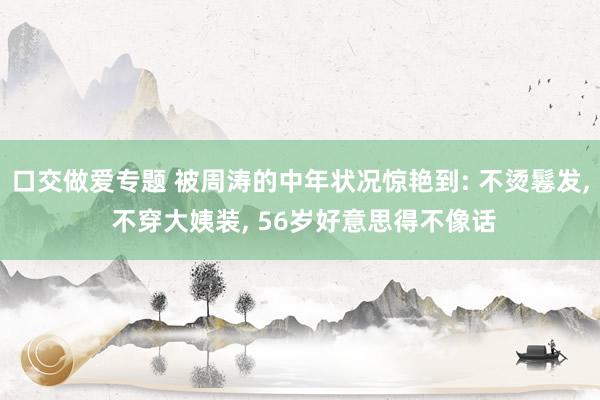 口交做爱专题 被周涛的中年状况惊艳到: 不烫鬈发， 不穿大姨装， 56岁好意思得不像话