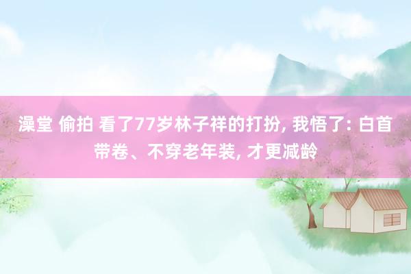 澡堂 偷拍 看了77岁林子祥的打扮， 我悟了: 白首带卷、不穿老年装， 才更减龄