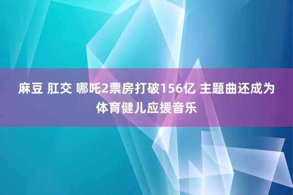麻豆 肛交 哪吒2票房打破156亿 主题曲还成为体育健儿应援音乐