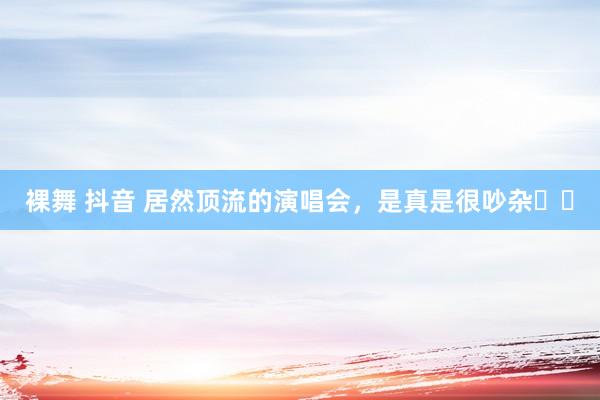 裸舞 抖音 居然顶流的演唱会,是真是很吵杂❗️