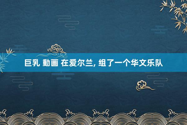 巨乳 動画 在爱尔兰， 组了一个华文乐队