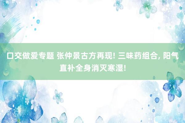 口交做爱专题 张仲景古方再现! 三味药组合， 阳气直补全身消灭寒湿!