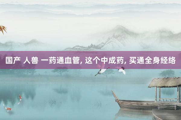 国产 人兽 一药通血管， 这个中成药， 买通全身经络