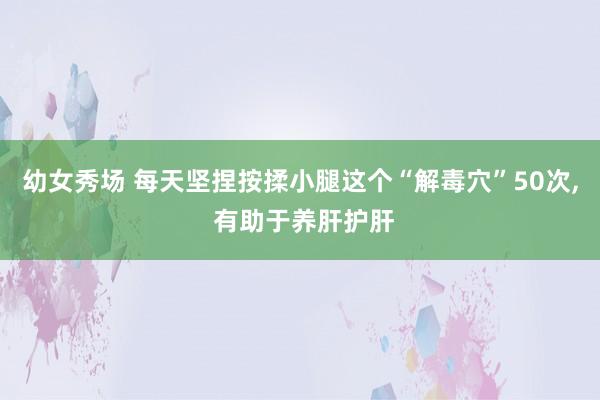 幼女秀场 每天坚捏按揉小腿这个“解毒穴”50次， 有助于养肝护肝