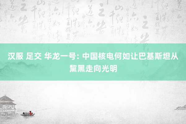 汉服 足交 华龙一号: 中国核电何如让巴基斯坦从黧黑走向光明
