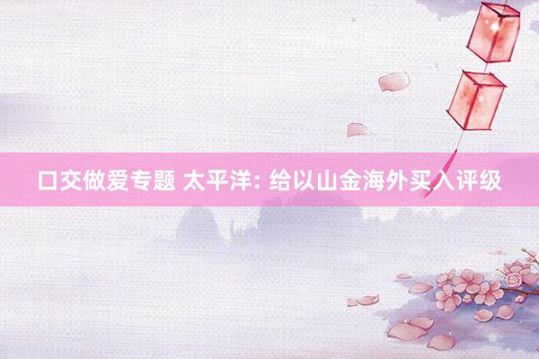 口交做爱专题 太平洋: 给以山金海外买入评级
