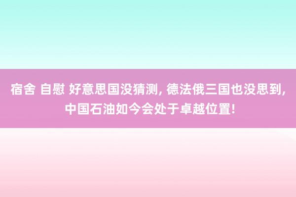 宿舍 自慰 好意思国没猜测， 德法俄三国也没思到， 中国石油如今会处于卓越位置!