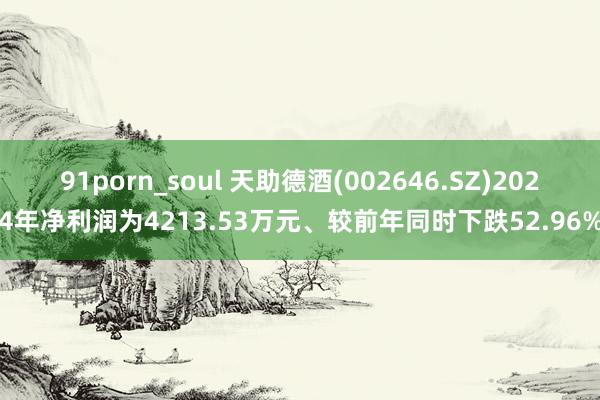 91porn_soul 天助德酒(002646.SZ)2024年净利润为4213.53万元、较前年同时下跌52.96%