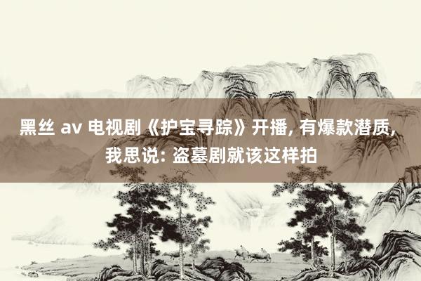 黑丝 av 电视剧《护宝寻踪》开播， 有爆款潜质， 我思说: 盗墓剧就该这样拍