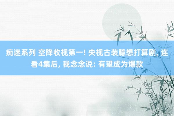 痴迷系列 空降收视第一! 央视古装臆想打算剧， 连看4集后， 我念念说: 有望成为爆款