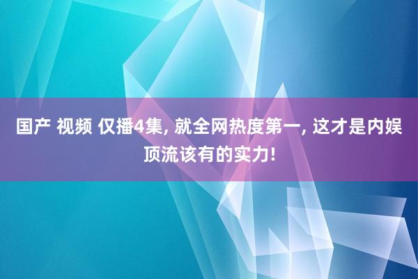 国产 视频 仅播4集， 就全网热度第一， 这才是内娱顶流该有的实力!