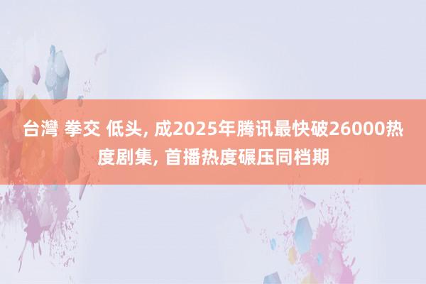 台灣 拳交 低头， 成2025年腾讯最快破26000热度剧集， 首播热度碾压同档期