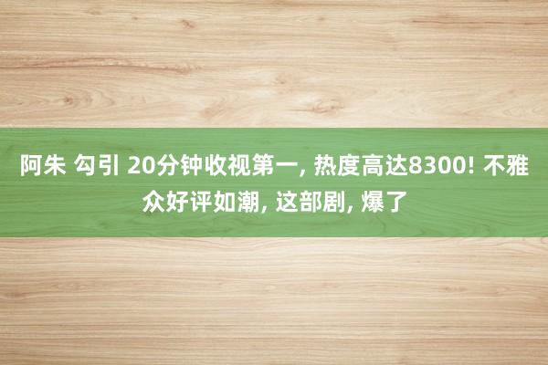 阿朱 勾引 20分钟收视第一， 热度高达8300! 不雅众好评如潮， 这部剧， 爆了