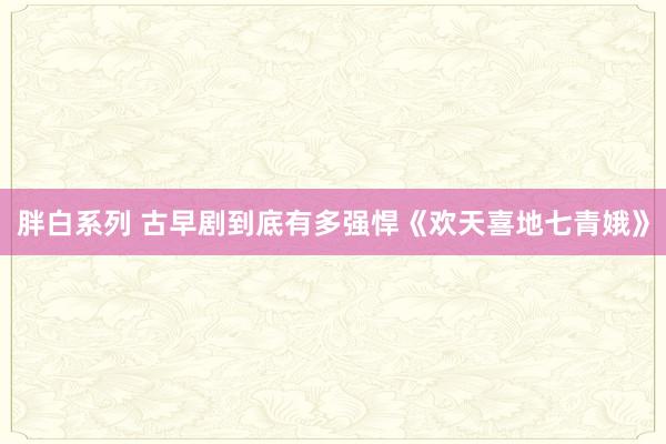 胖白系列 古早剧到底有多强悍《欢天喜地七青娥》