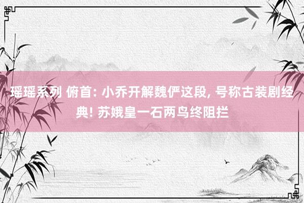 瑶瑶系列 俯首: 小乔开解魏俨这段， 号称古装剧经典! 苏娥皇一石两鸟终阻拦