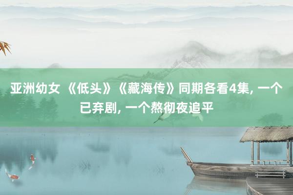 亚洲幼女 《低头》《藏海传》同期各看4集， 一个已弃剧， 一个熬彻夜追平