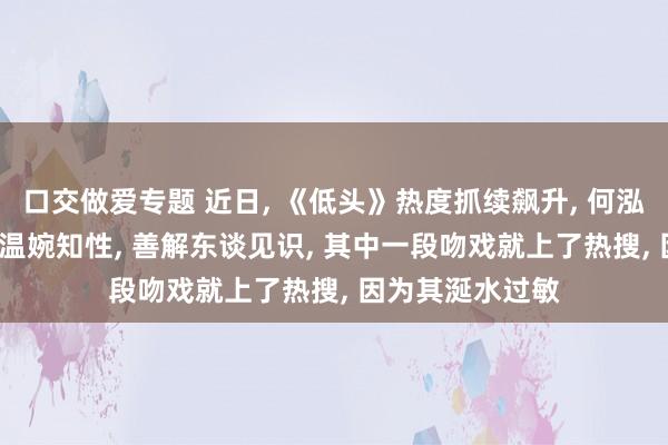 口交做爱专题 近日， 《低头》热度抓续飙升， 何泓姗演出的大乔， 温婉知性， 善解东谈见识， 其中一段吻戏就上了热搜， 因为其涎水过敏