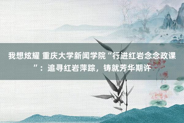 我想炫耀 重庆大学新闻学院“行进红岩念念政课”：追寻红岩萍踪，铸就芳华期许