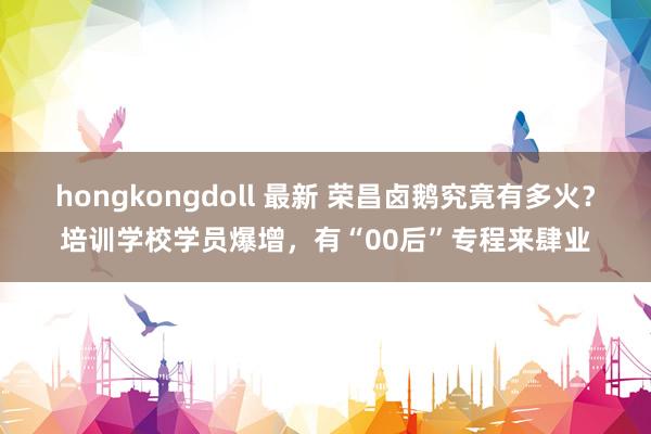 hongkongdoll 最新 荣昌卤鹅究竟有多火？培训学校学员爆增，有“00后”专程来肆业