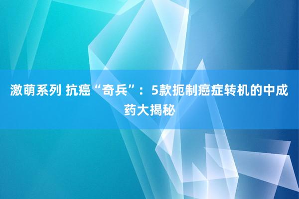 激萌系列 抗癌“奇兵”：5款扼制癌症转机的中成药大揭秘