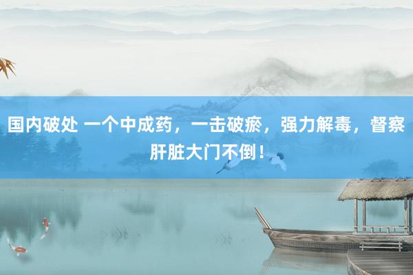国内破处 一个中成药，一击破瘀，强力解毒，督察肝脏大门不倒！