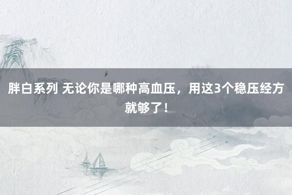 胖白系列 无论你是哪种高血压，用这3个稳压经方就够了！