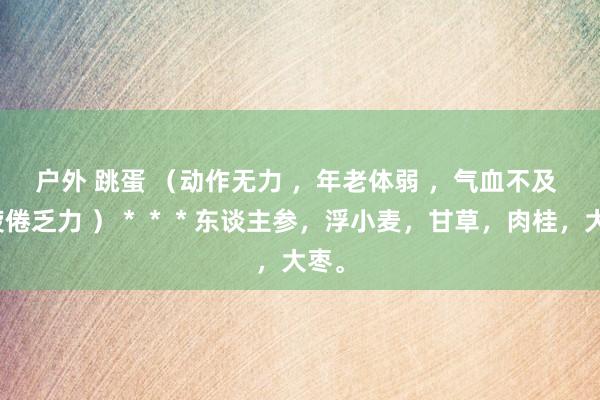 户外 跳蛋 （动作无力 ，年老体弱 ，气血不及 ，疲倦乏力 ）＊＊＊东谈主参，浮小麦，甘草，肉桂，大枣。