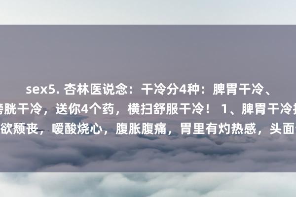 sex5. 杏林医说念:干冷分4种:脾胃干冷、肝胆干冷、下焦干冷、膀胱干冷,送你4个药,横扫舒服干冷! 1、脾胃干冷推崇:食欲颓丧,嗳酸烧心,腹胀腹痛,胃里有灼热感,头面部爱出油,一吃饭就出汗多,乏...