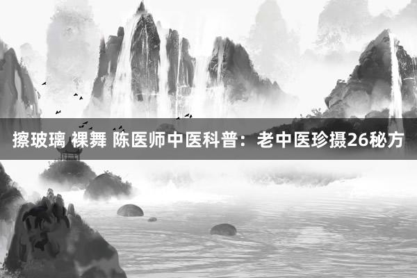 擦玻璃 裸舞 陈医师中医科普：老中医珍摄26秘方
