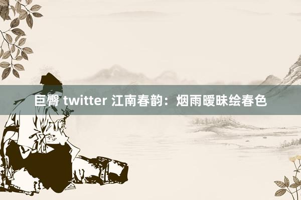 巨臀 twitter 江南春韵：烟雨暧昧绘春色