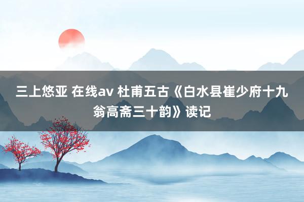 三上悠亚 在线av 杜甫五古《白水县崔少府十九翁高斋三十韵》读记