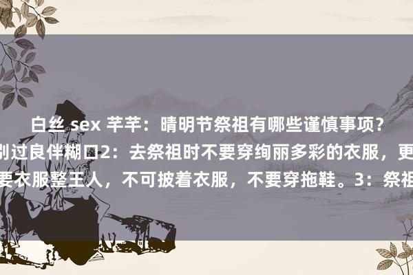 白丝 sex 芊芊:晴明节祭祖有哪些谨慎事项?1:头一天晚上要沦落,别过良伴糊口2:去祭祖时不要穿绚丽多彩的衣服,更不要穿裙子,要衣服整王人,不可披着衣服,不要穿拖鞋。3:祭祖的技能,不要嘻嘻哈哈的,要保抓称心...