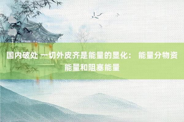 国内破处 一切外皮齐是能量的显化： 能量分物资能量和阻塞能量