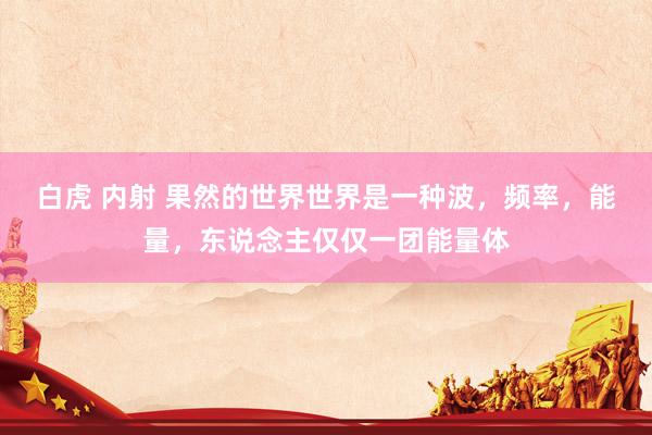白虎 内射 果然的世界世界是一种波，频率，能量，东说念主仅仅一团能量体