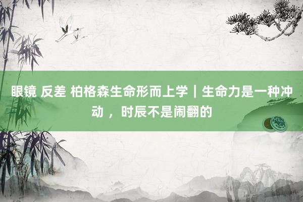 眼镜 反差 柏格森生命形而上学｜生命力是一种冲动 ，时辰不是闹翻的
