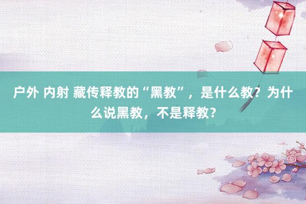 户外 内射 藏传释教的“黑教”，是什么教？为什么说黑教，不是释教？