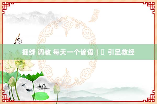 捆绑 调教 每天一个谚语｜​引足救经