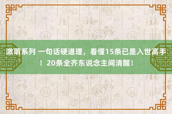 激萌系列 一句话硬道理，看懂15条已是入世高手！20条全齐东说念主间清醒！