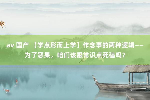 av 国产 【学点形而上学】作念事的两种逻辑——为了恶果，咱们该跟常识点死磕吗？
