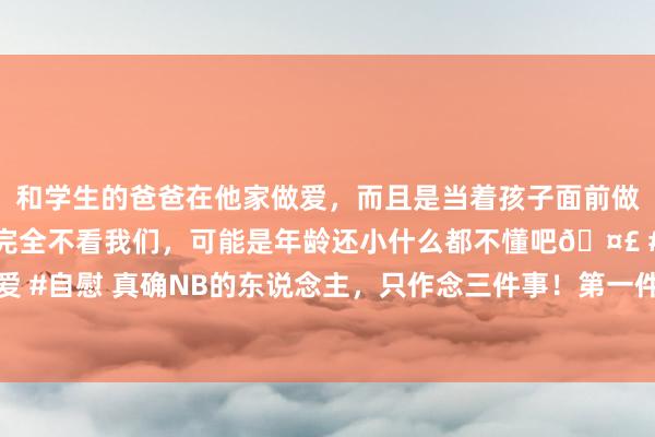 和学生的爸爸在他家做爱，而且是当着孩子面前做爱，太刺激了，孩子完全不看我们，可能是年龄还小什么都不懂吧🤣 #同城 #文爱 #自慰 真确NB的东说念主，只作念三件事！第一件事:谈判赢利 谈判挣钱，才是你的