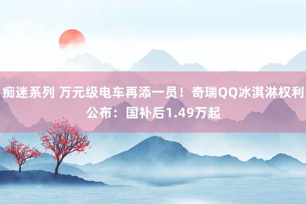 痴迷系列 万元级电车再添一员！奇瑞QQ冰淇淋权利公布：国补后1.49万起